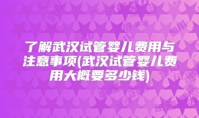 了解武汉试管婴儿费用与注意事项(武汉试管婴儿费用大概要多少钱)