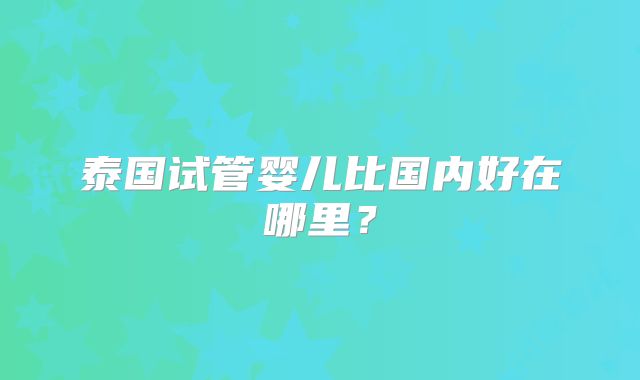 泰国试管婴儿比国内好在哪里?