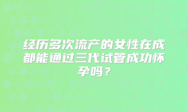 经历多次流产的女性在成都能通过三代试管成功怀孕吗?