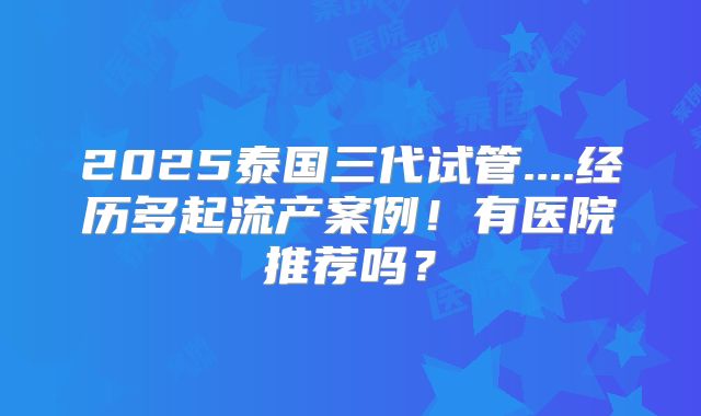 2025泰国三代试管....经历多起流产案例!有医院推荐吗?