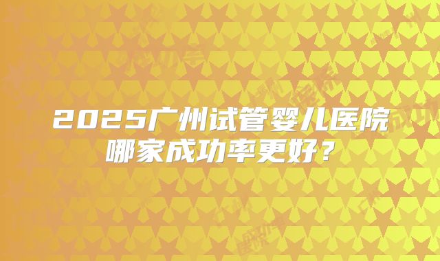 2025广州试管婴儿医院哪家成功率更好?
