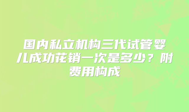 国内私立机构三代试管婴儿成功花销一次是多少?附费用构成