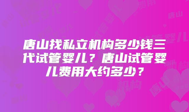 唐山找私立机构多少钱三代试管婴儿？唐山试管婴儿费用大约多少？