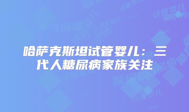 哈萨克斯坦试管婴儿：三代人糖尿病家族关注