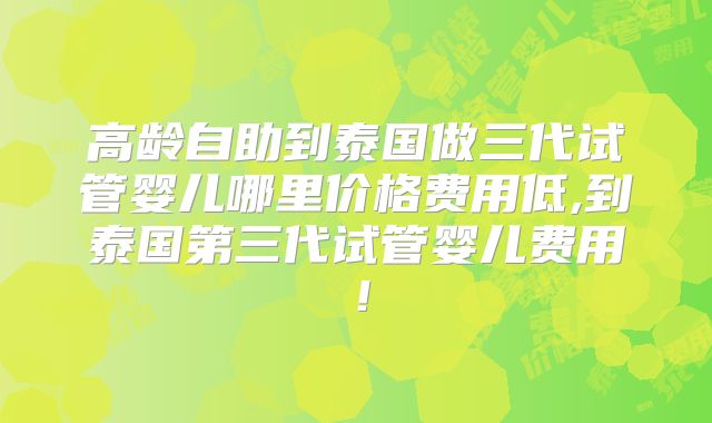 高龄自助到泰国做三代试管婴儿哪里价格费用低,到泰国第三代试管婴儿费用！