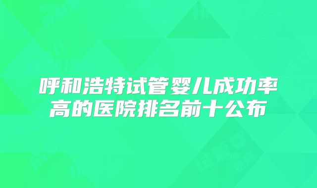 呼和浩特试管婴儿成功率高的医院排名前十公布