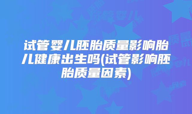 试管婴儿胚胎质量影响胎儿健康出生吗(试管影响胚胎质量因素)