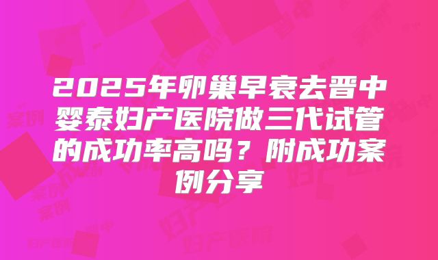 2025年卵巢早衰去晋中婴泰妇产医院做三代试管的成功率高吗?附成功案例分享