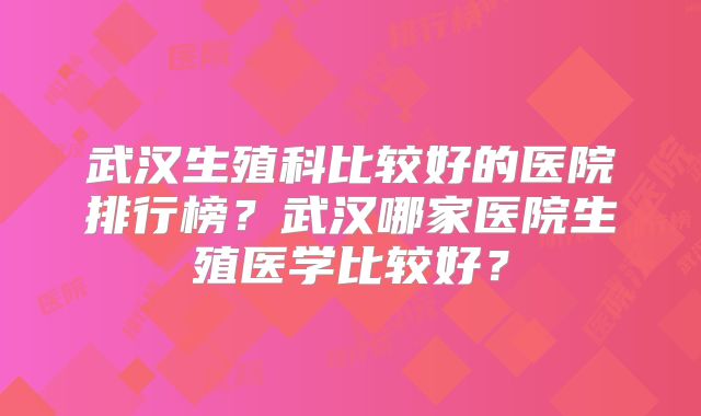武汉生殖科比较好的医院排行榜?武汉哪家医院生殖医学比较好?