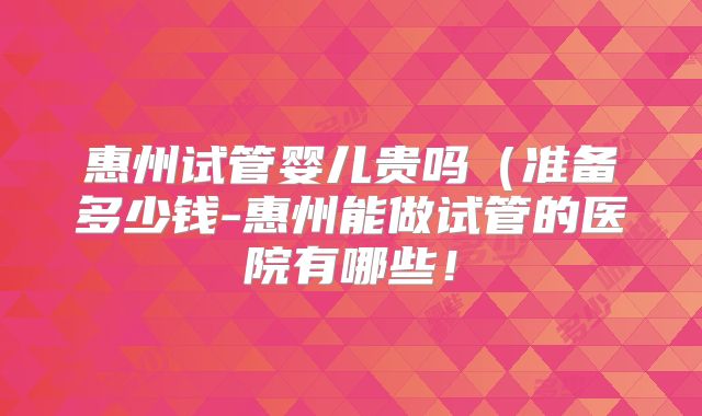 惠州试管婴儿贵吗（准备多少钱-惠州能做试管的医院有哪些！
