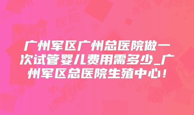 广州军区广州总医院做一次试管婴儿费用需多少_广州军区总医院生殖中心！