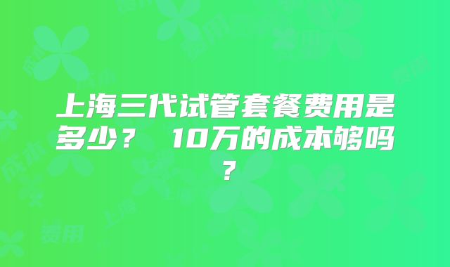 上海三代试管套餐费用是多少? 10万的成本够吗?