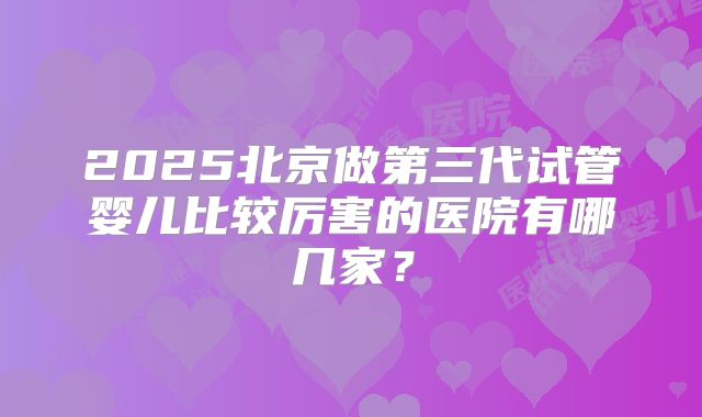2025北京做第三代试管婴儿比较厉害的医院有哪几家?
