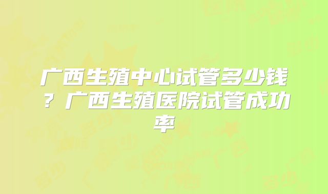 广西生殖中心试管多少钱？广西生殖医院试管成功率