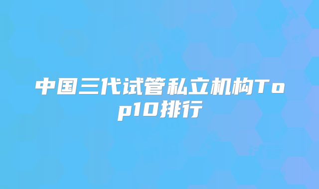 中国三代试管私立机构Top10排行