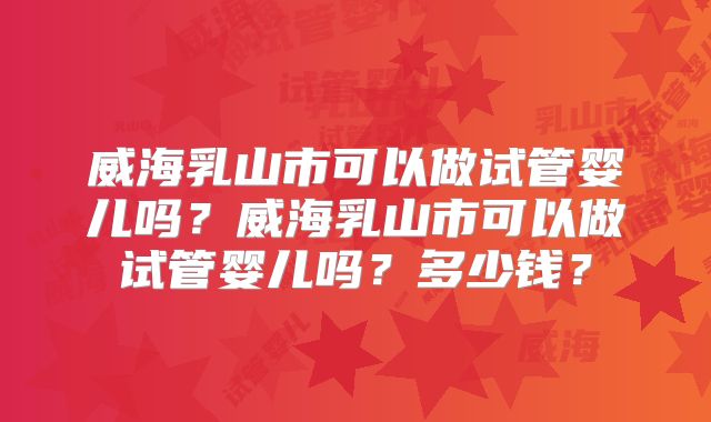威海乳山市可以做试管婴儿吗？威海乳山市可以做试管婴儿吗？多少钱？