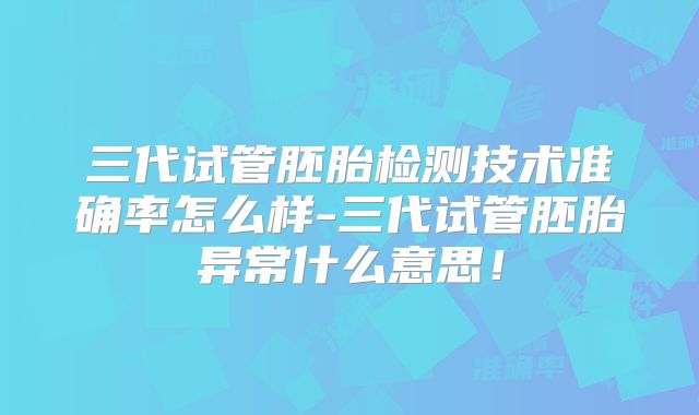 三代试管胚胎检测技术准确率怎么样-三代试管胚胎异常什么意思！