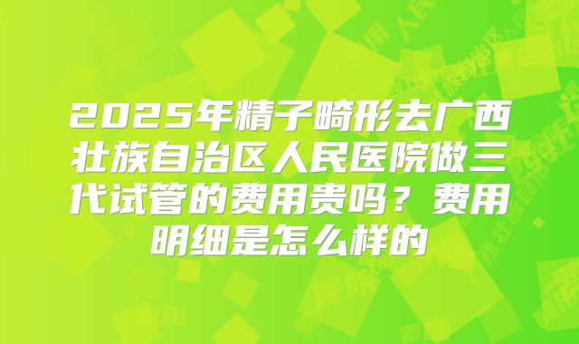 2025年精子畸形去广西壮族自治区人民医院做三代试管的费用贵吗？费用明细是怎么样的