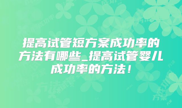 提高试管短方案成功率的方法有哪些_提高试管婴儿成功率的方法!