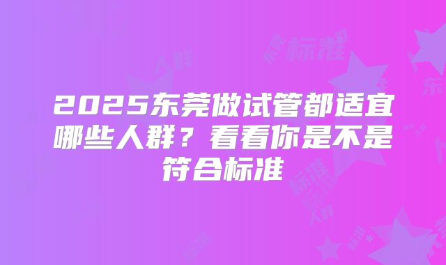 2025东莞做试管都适宜哪些人群?看看你是不是符合标准