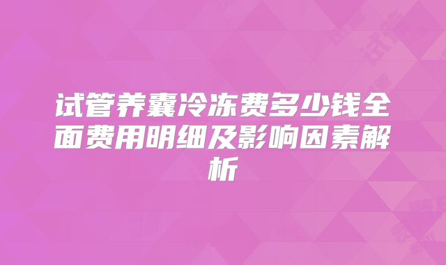试管养囊冷冻费多少钱全面费用明细及影响因素解析