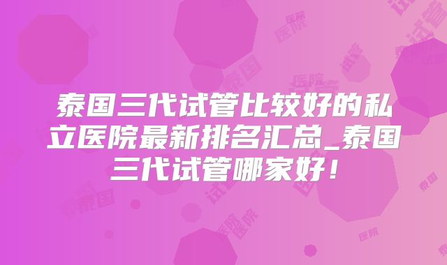 泰国三代试管比较好的私立医院最新排名汇总_泰国三代试管哪家好！