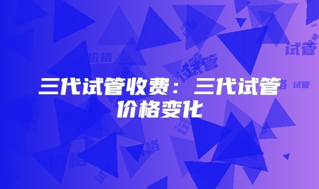 三代试管收费：三代试管价格变化