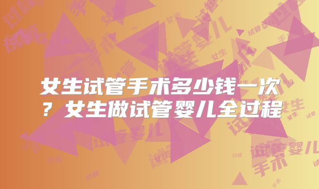 女生试管手术多少钱一次？女生做试管婴儿全过程