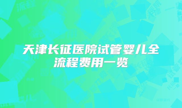 天津长征医院试管婴儿全流程费用一览