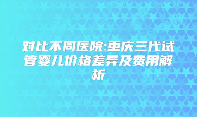 对比不同医院:重庆三代试管婴儿价格差异及费用解析
