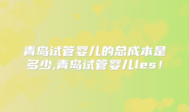 青岛试管婴儿的总成本是多少,青岛试管婴儿les!