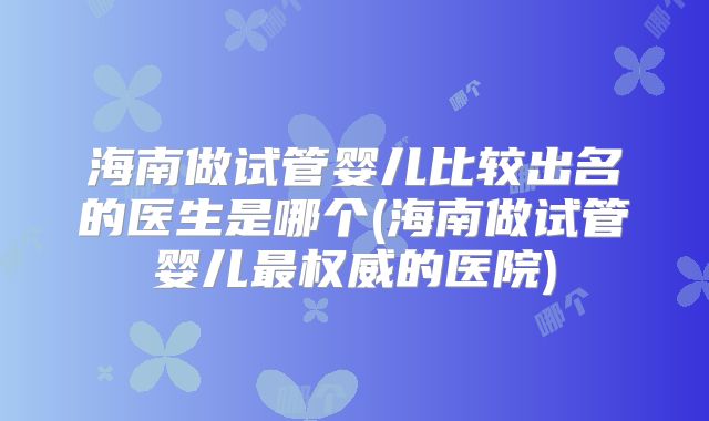 海南做试管婴儿比较出名的医生是哪个(海南做试管婴儿最权威的医院)