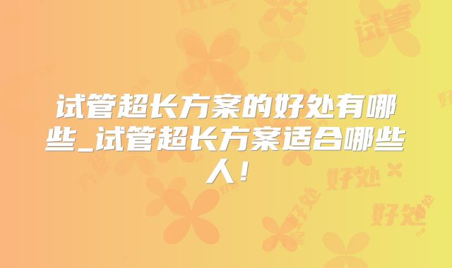 试管超长方案的好处有哪些_试管超长方案适合哪些人！