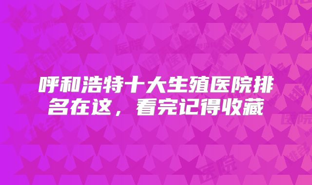 呼和浩特十大生殖医院排名在这，看完记得收藏