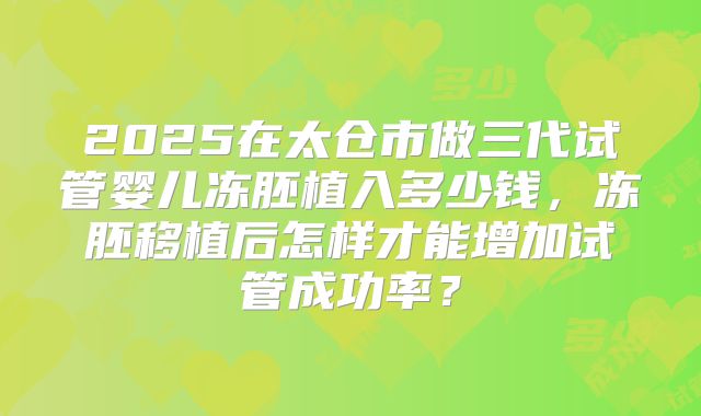2025在太仓市做三代试管婴儿冻胚植入多少钱,冻胚移植后怎样才能增加试管成功率?