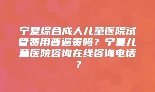 宁夏综合成人儿童医院试管费用普遍贵吗?宁夏儿童医院咨询在线咨询电话?