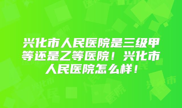 兴化市人民医院是三级甲等还是乙等医院!兴化市人民医院怎么样!