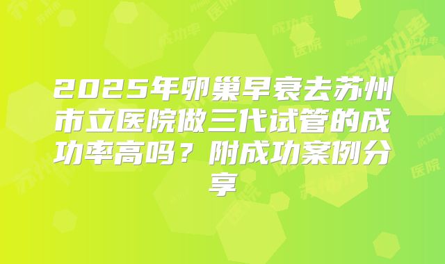 2025年卵巢早衰去苏州市立医院做三代试管的成功率高吗?附成功案例分享