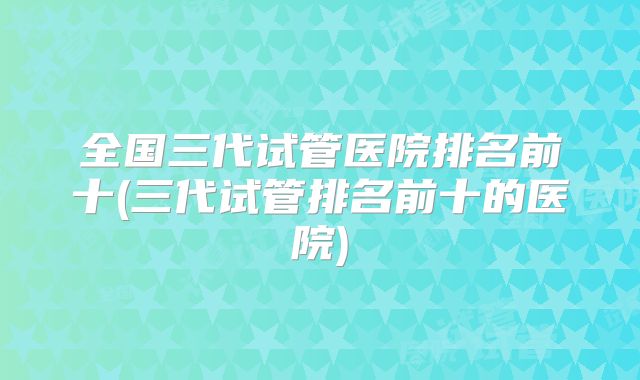 全国三代试管医院排名前十(三代试管排名前十的医院)