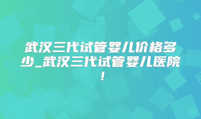 武汉三代试管婴儿价格多少_武汉三代试管婴儿医院！