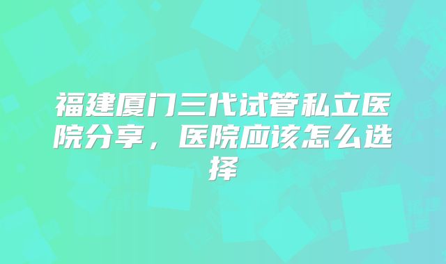 福建厦门三代试管私立医院分享，医院应该怎么选择