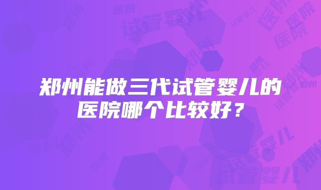 郑州能做三代试管婴儿的医院哪个比较好？