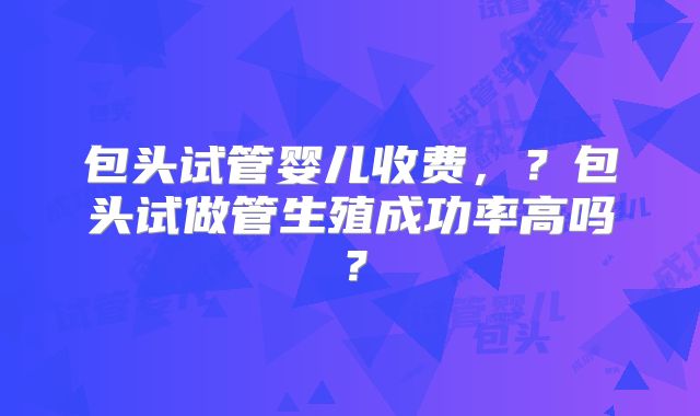 包头试管婴儿收费，？包头试做管生殖成功率高吗？