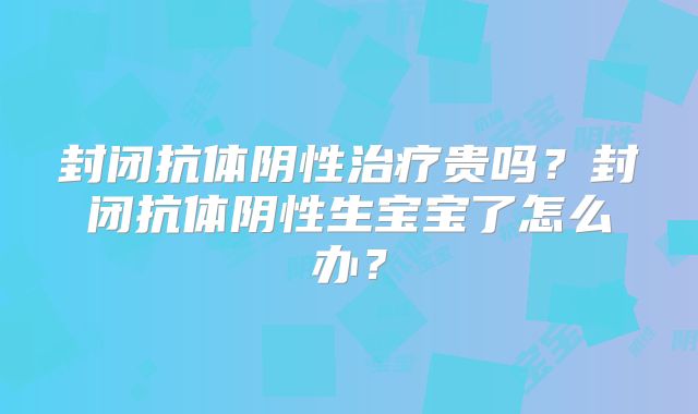 封闭抗体阴性治疗贵吗?封闭抗体阴性生宝宝了怎么办?