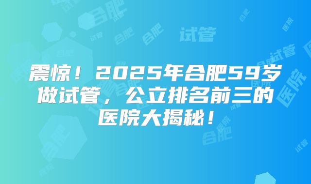 震惊！2025年合肥59岁做试管，公立排名前三的医院大揭秘！