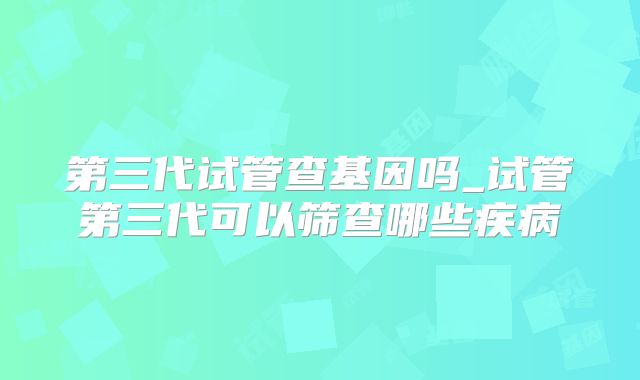 第三代试管查基因吗_试管第三代可以筛查哪些疾病