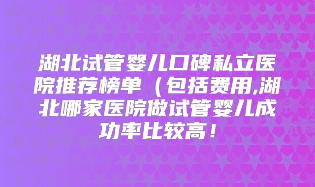 湖北试管婴儿口碑私立医院推荐榜单（包括费用,湖北哪家医院做试管婴儿成功率比较高！