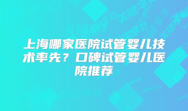 上海哪家医院试管婴儿技术率先?口碑试管婴儿医院推荐