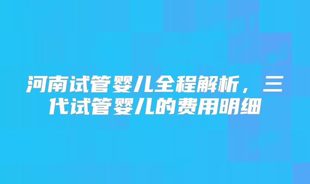 河南试管婴儿全程解析，三代试管婴儿的费用明细