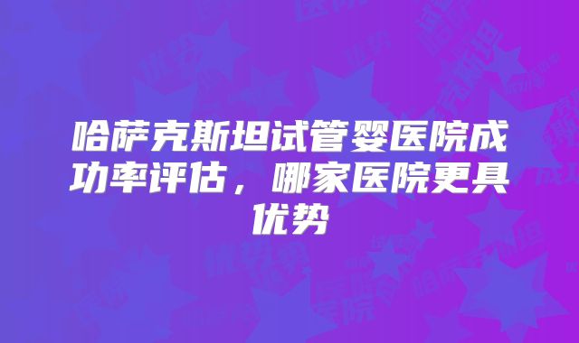 哈萨克斯坦试管婴医院成功率评估，哪家医院更具优势